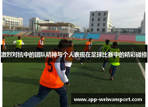 激烈对抗中的团队精神与个人表现在足球比赛中的精彩碰撞